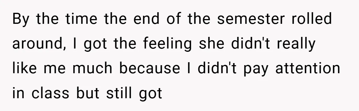 By the time the end of the semester rolled around, I got the feeling she didn't really like me much because I didn't pay attention in class but still got