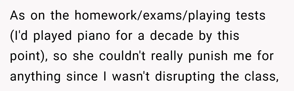 As on the homework/exams/playing tests (I'd played piano for a decade by this point), so she couldn't really punish me for anything since I wasn't disrupting the class,