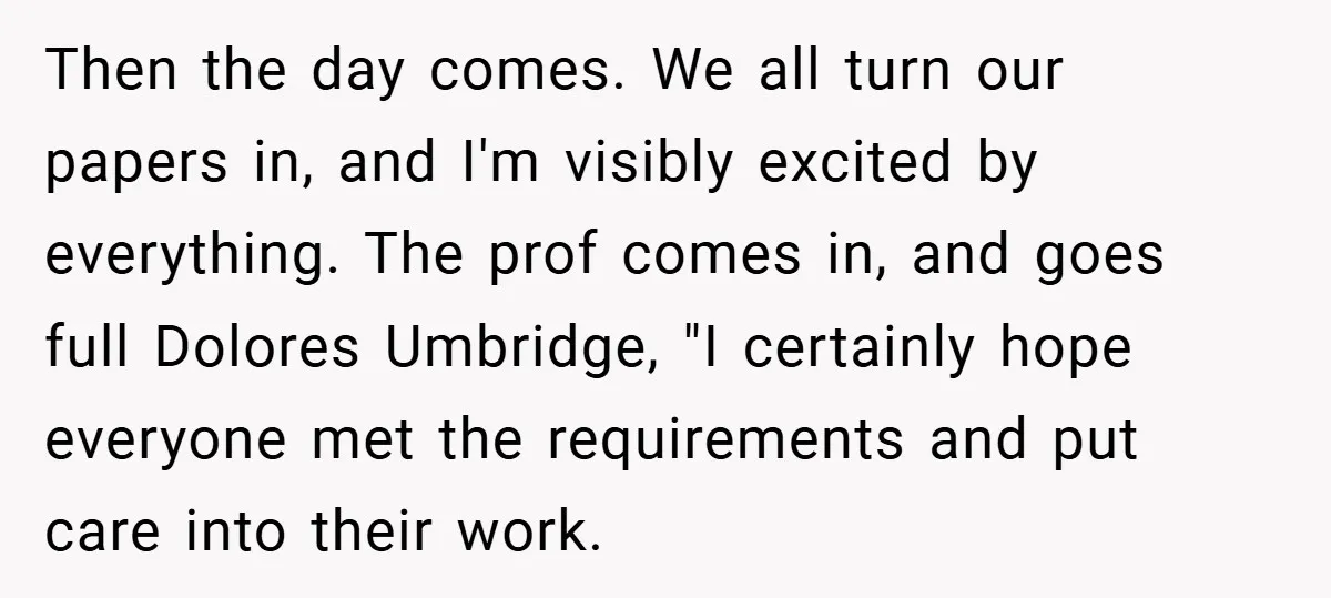 Then the day comes. We all turn our papers in, and I'm visibly excited by everything. The prof comes in, and goes full Dolores Umbridge, "I certainly hope everyone met...