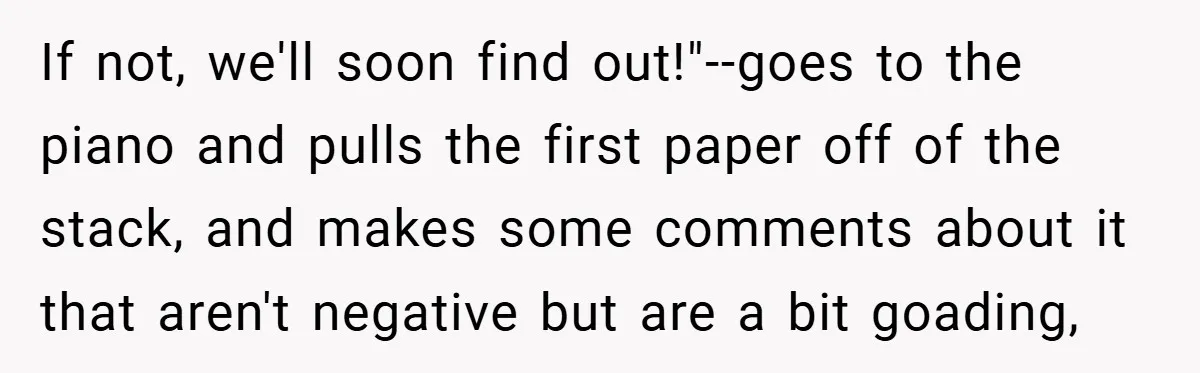 If not, we'll soon find out!"--goes to the piano and pulls the first paper off of the stack, and makes some comments about it that aren't negative but are a...