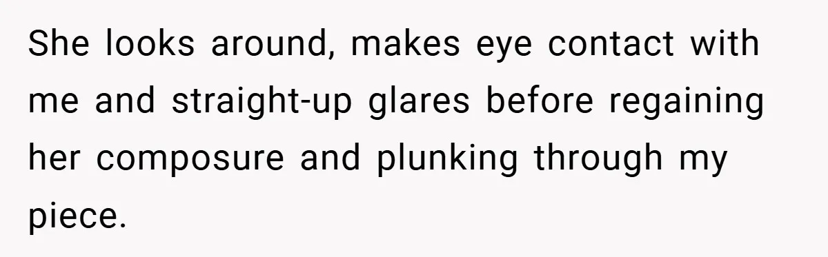 She looks around, makes eye contact with me and straight-up glares before regaining her composure and plunking through my piece.