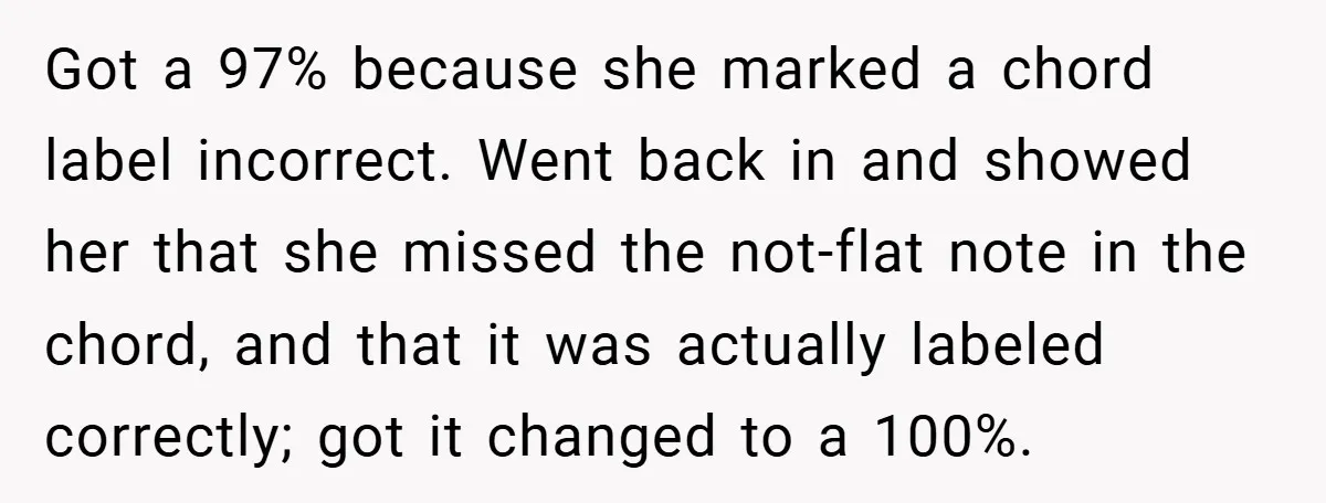 Got a 97% because she marked a chord label incorrect. Went back in and showed her that she missed the not-flat note in the chord, and that it was actually...