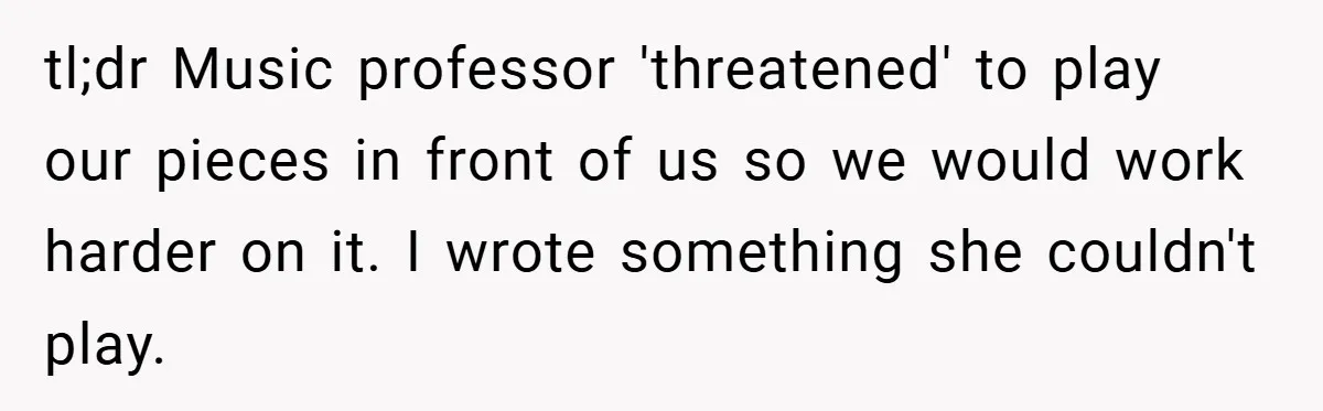 tl;dr Music professor 'threatened' to play our pieces in front of us so we would work harder on it. I wrote something she couldn't play.