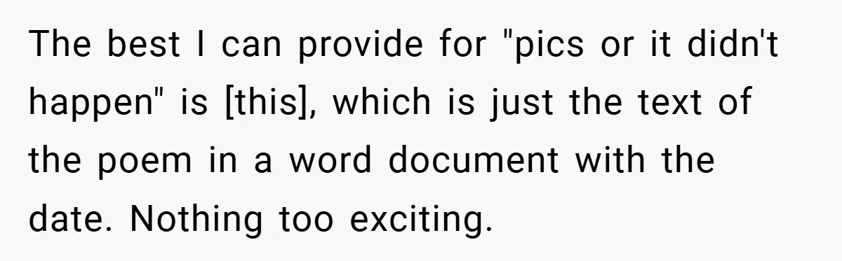 The best I can provide for "pics or it didn't happen" is [this], which is just the text of the poem in a word document with the date. Nothing too...