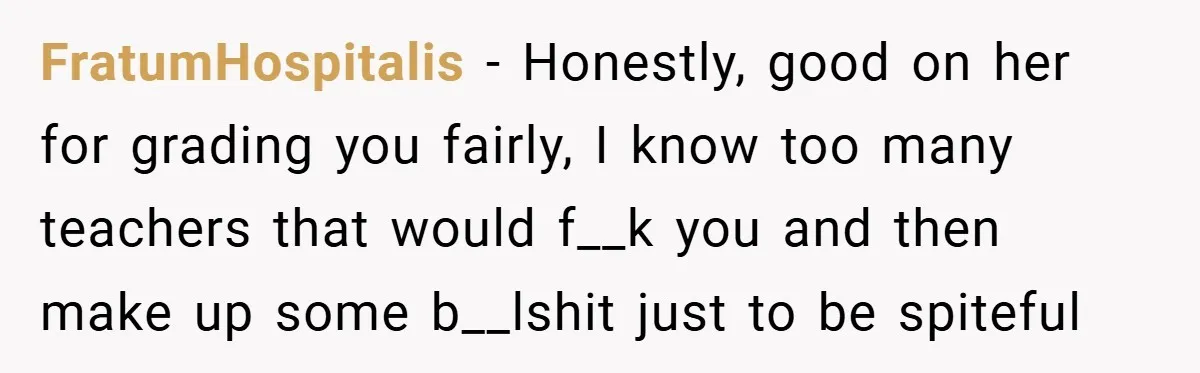 FratumHospitalis − Honestly, good on her for grading you fairly, I know too many teachers that would f__k you and then make up some b__lshit just to be spiteful