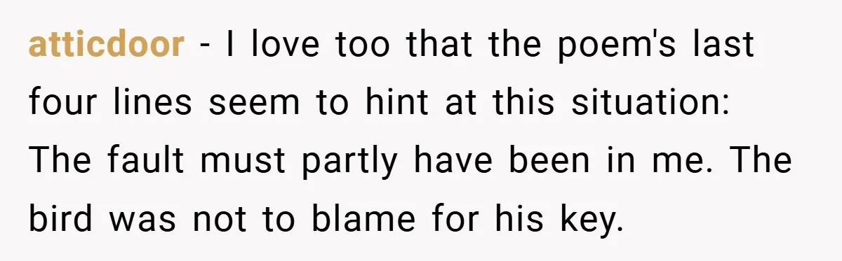 atticdoor − I love too that the poem's last four lines seem to hint at this situation: The fault must partly have been in me. The bird was not to...