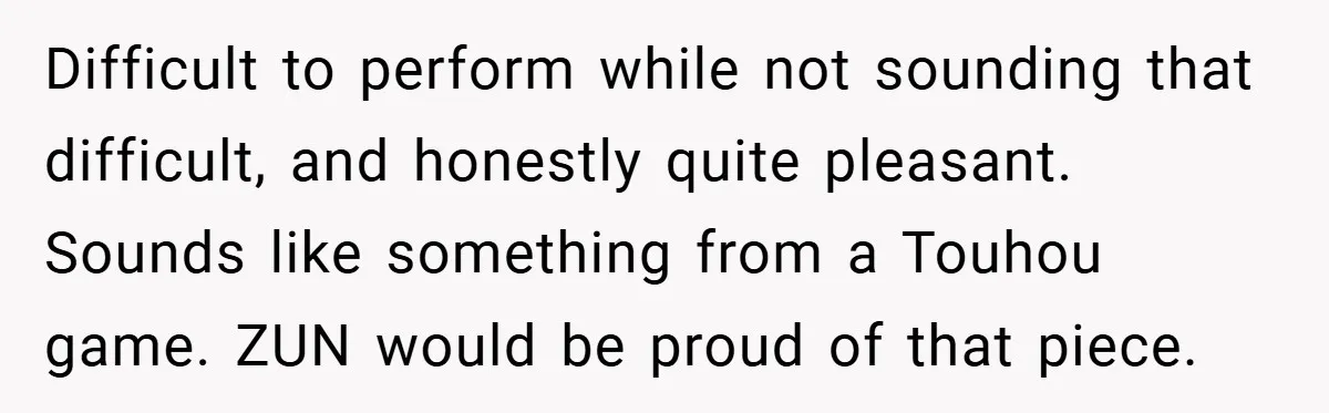 Difficult to perform while not sounding that difficult, and honestly quite pleasant. Sounds like something from a Touhou game. ZUN would be proud of that piece.