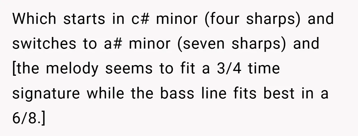 Which starts in c# minor (four sharps) and switches to a# minor (seven sharps) and [the melody seems to fit a 3/4 time signature while the bass line fits best...
