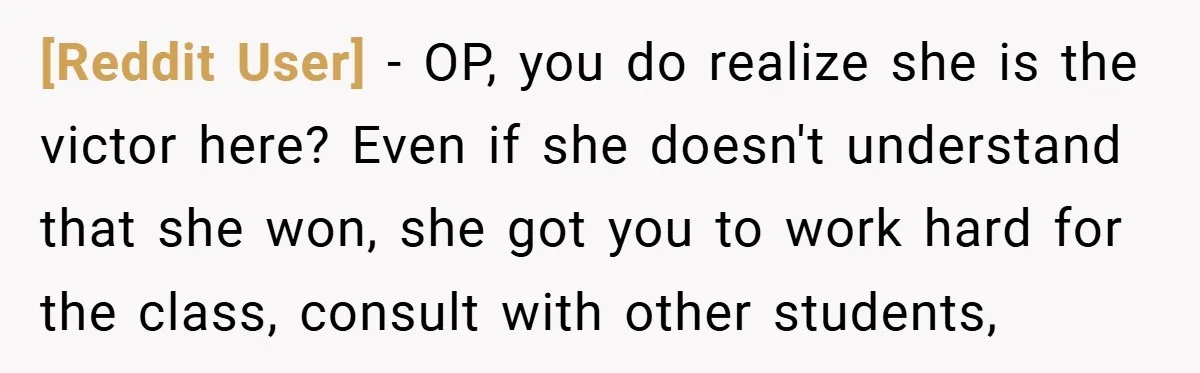 [Reddit User] − OP, you do realize she is the victor here? Even if she doesn't understand that she won, she got you to work hard for the class, consult...