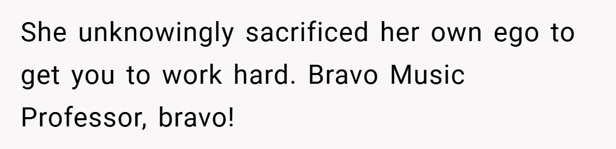 She unknowingly sacrificed her own ego to get you to work hard. Bravo Music Professor, bravo!