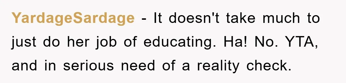 YardageSardage − It doesn't take much to just do her job of educating. Ha! No. YTA, and in serious need of a reality check.
