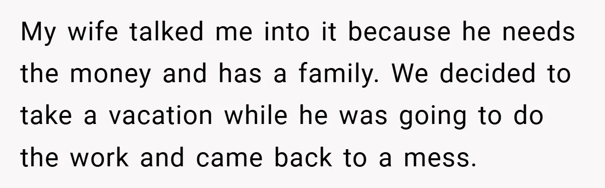 Man Cancels Family Vacation After Brother-in-Law Destroys His Home - Wife Says He’s ‘Punishing the Kids My wife talked me into it because he needs the money and has a family. We decided to take a vacation while he was going to do the work and...
