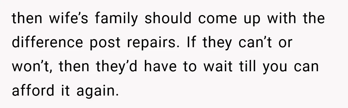 Man Cancels Family Vacation After Brother-in-Law Destroys His Home - Wife Says He’s ‘Punishing the Kids then wife’s family should come up with the difference post repairs. If they can’t or won’t, then they’d have to wait till you can afford it again.