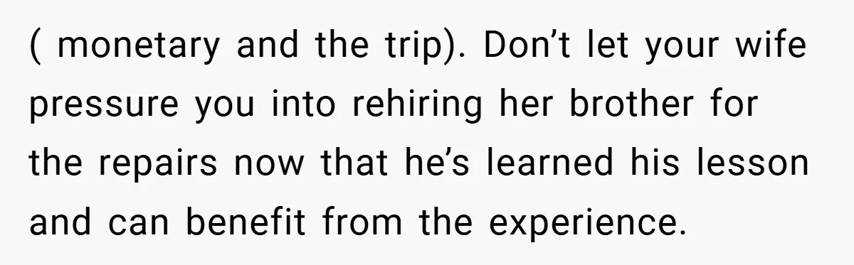 Man Cancels Family Vacation After Brother-in-Law Destroys His Home - Wife Says He’s ‘Punishing the Kids ( monetary and the trip). Don’t let your wife pressure you into rehiring her brother for the repairs now that he’s learned his lesson and can benefit from the experience.