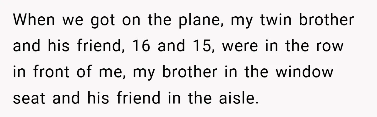 When we got on the plane, my twin brother and his friend, 16 and 15, were in the row in front of me, my brother in the window seat and...