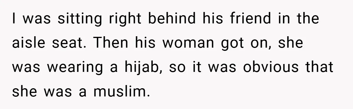 I was sitting right behind his friend in the aisle seat. Then his woman got on, she was wearing a hijab, so it was obvious that she was a muslim.