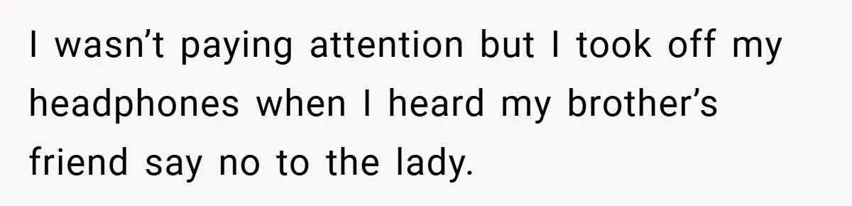 I wasn’t paying attention but I took off my headphones when I heard my brother’s friend say no to the lady.