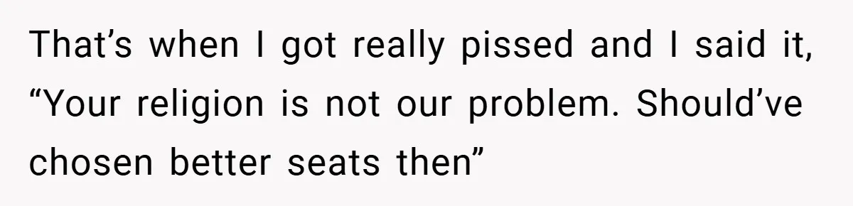 That’s when I got really pissed and I said it, “Your religion is not our problem. Should’ve chosen better seats then”