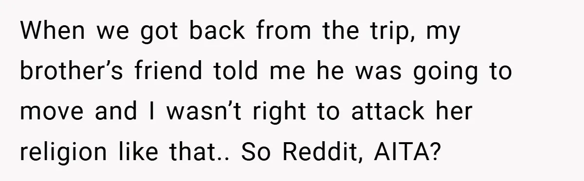 When we got back from the trip, my brother’s friend told me he was going to move and I wasn’t right to attack her religion like that.. So Reddit, AITA?