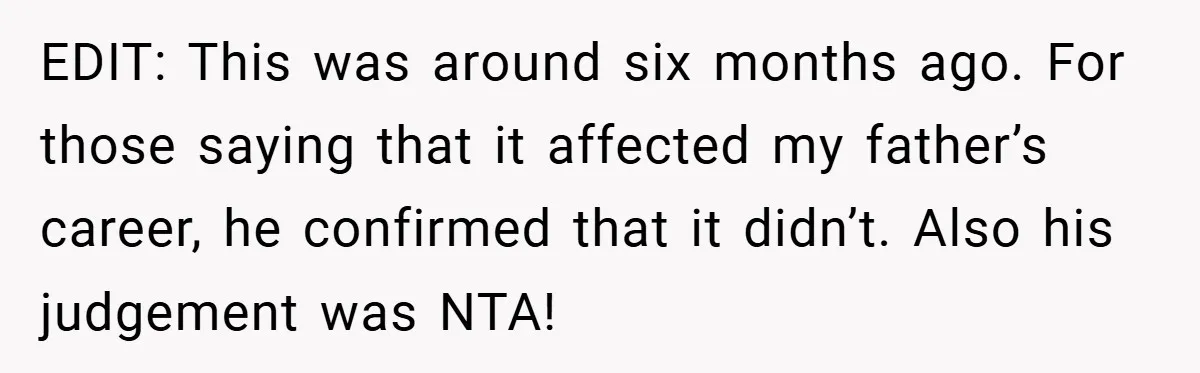 EDIT: This was around six months ago. For those saying that it affected my father’s career, he confirmed that it didn’t. Also his judgement was NTA!