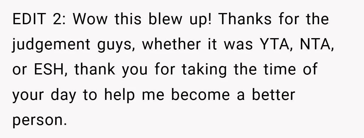 EDIT 2: Wow this blew up! Thanks for the judgement guys, whether it was YTA, NTA, or ESH, thank you for taking the time of your day to help me...