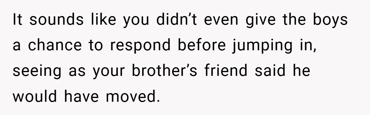 It sounds like you didn’t even give the boys a chance to respond before jumping in, seeing as your brother’s friend said he would have moved.