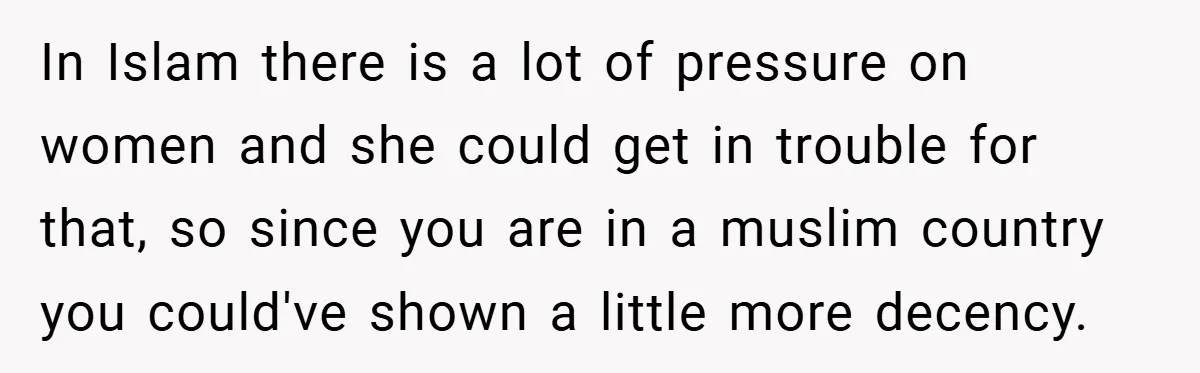 In Islam there is a lot of pressure on women and she could get in trouble for that, so since you are in a muslim country you could've shown a...
