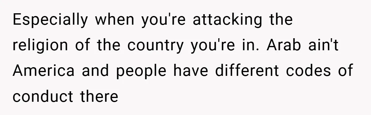 Especially when you're attacking the religion of the country you're in. Arab ain't America and people have different codes of conduct there