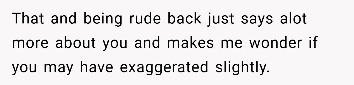 That and being rude back just says alot more about you and makes me wonder if you may have exaggerated slightly.