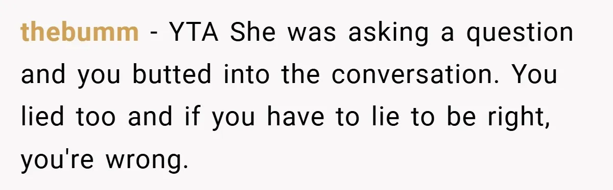 thebumm − YTA She was asking a question and you butted into the conversation. You lied too and if you have to lie to be right, you're wrong.