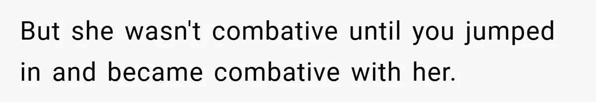 But she wasn't combative until you jumped in and became combative with her.