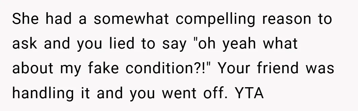 She had a somewhat compelling reason to ask and you lied to say "oh yeah what about my fake condition?!" Your friend was handling it and you went off. YTA