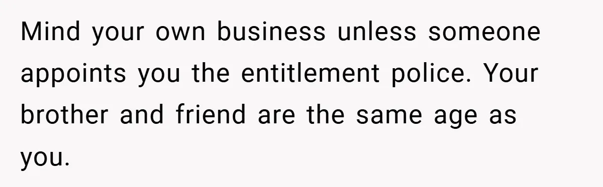 Mind your own business unless someone appoints you the entitlement police. Your brother and friend are the same age as you.