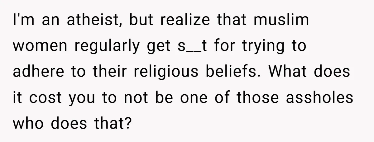 I'm an atheist, but realize that muslim women regularly get s__t for trying to adhere to their religious beliefs. What does it cost you to not be one of those...