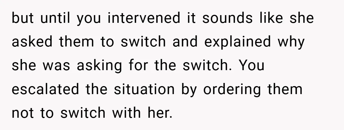 but until you intervened it sounds like she asked them to switch and explained why she was asking for the switch. You escalated the situation by ordering them not to...