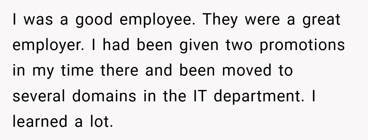 I was a good employee. They were a great employer. I had been given two promotions in my time there and been moved to several domains in the IT department....