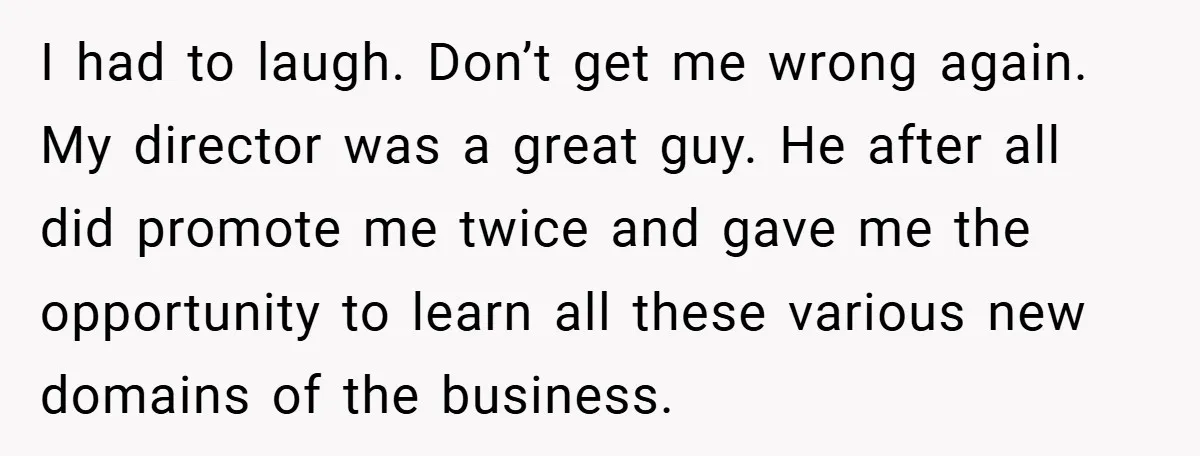 I had to laugh. Don’t get me wrong again. My director was a great guy. He after all did promote me twice and gave me the opportunity to learn all...