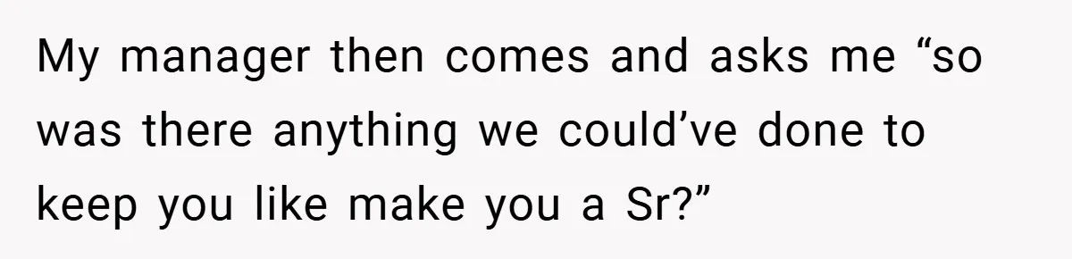 My manager then comes and asks me “so was there anything we could’ve done to keep you like make you a Sr?”