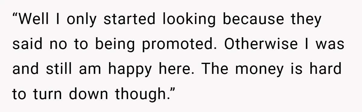“Well I only started looking because they said no to being promoted. Otherwise I was and still am happy here. The money is hard to turn down though.”