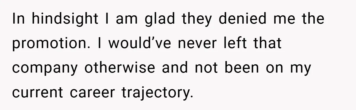In hindsight I am glad they denied me the promotion. I would’ve never left that company otherwise and not been on my current career trajectory.
