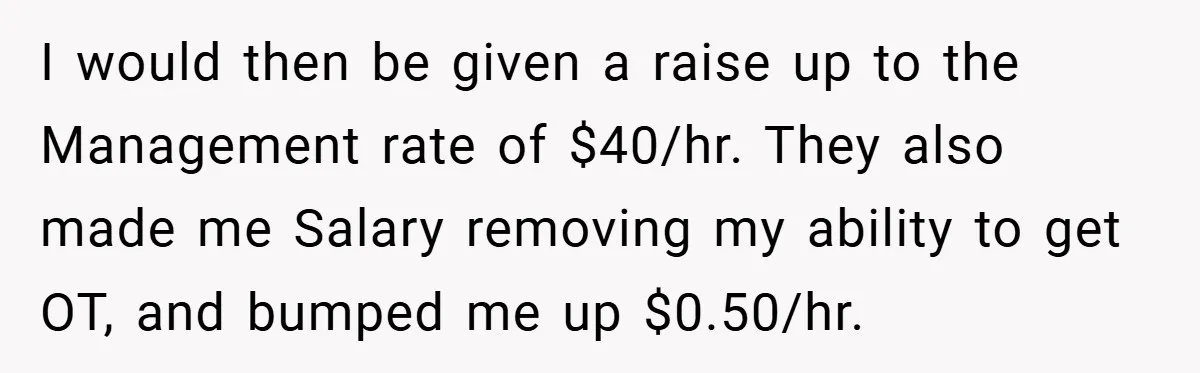 I would then be given a raise up to the Management rate of $40/hr. They also made me Salary removing my ability to get OT, and bumped me up $0.50/hr.