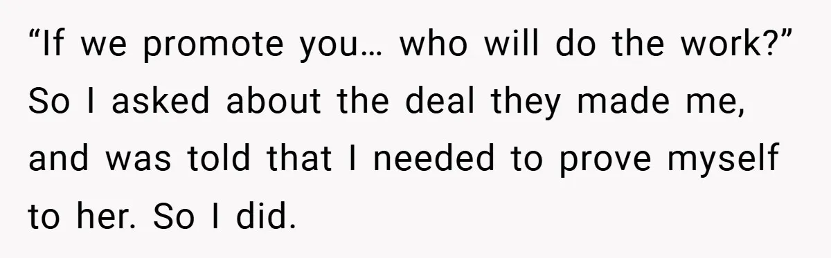 “If we promote you… who will do the work?” So I asked about the deal they made me, and was told that I needed to prove myself to her. So...
