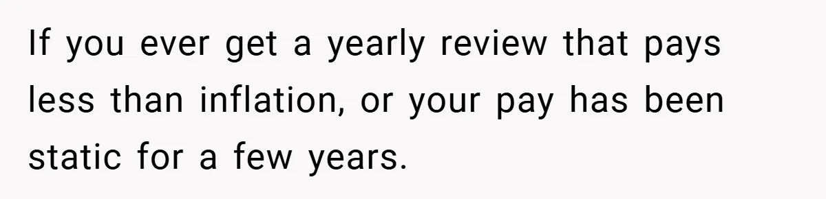 If you ever get a yearly review that pays less than inflation, or your pay has been static for a few years.