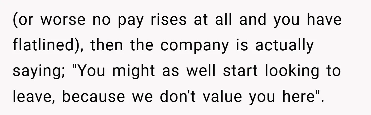 (or worse no pay rises at all and you have flatlined), then the company is actually saying; "You might as well start looking to leave, because we don't value you...