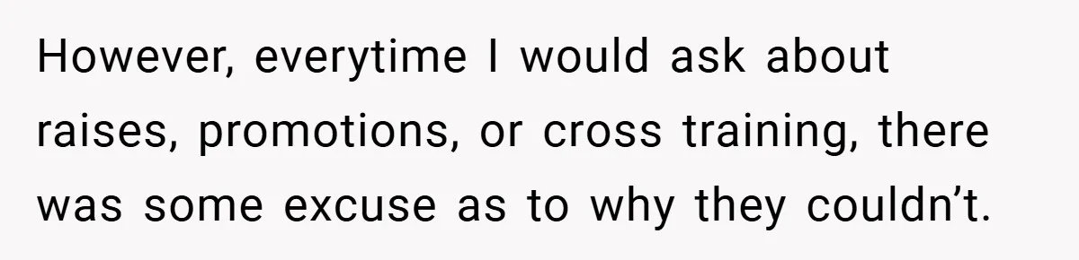 However, everytime I would ask about raises, promotions, or cross training, there was some excuse as to why they couldn’t.