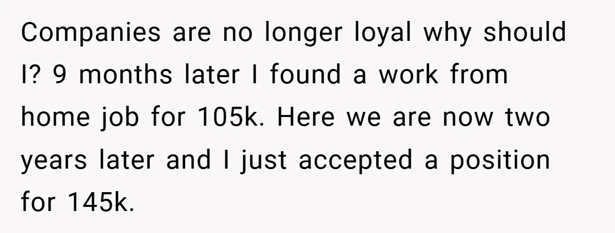 Companies are no longer loyal why should I? 9 months later I found a work from home job for 105k. Here we are now two years later and I just...