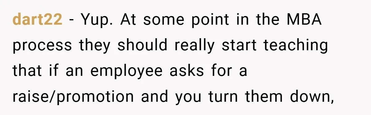dart22 − Yup. At some point in the MBA process they should really start teaching that if an employee asks for a raise/promotion and you turn them down,