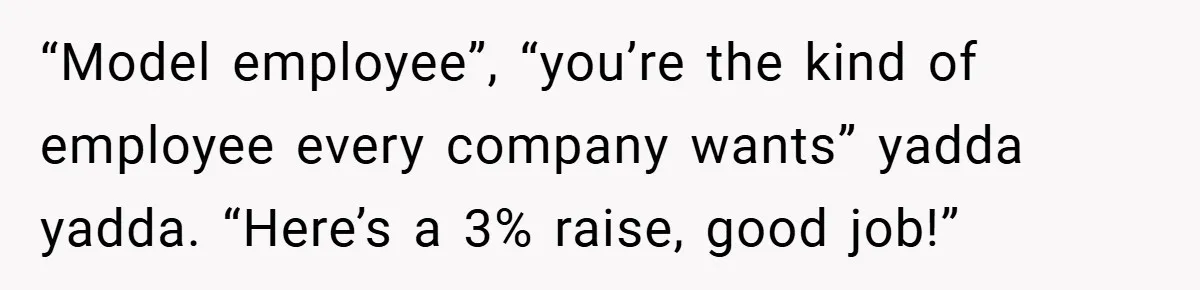 “Model employee”, “you’re the kind of employee every company wants” yadda yadda. “Here’s a 3% raise, good job!”