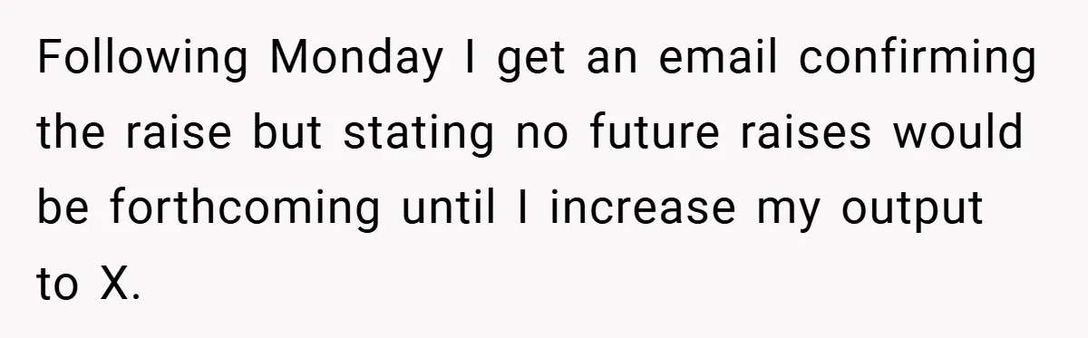 Following Monday I get an email confirming the raise but stating no future raises would be forthcoming until I increase my output to X.