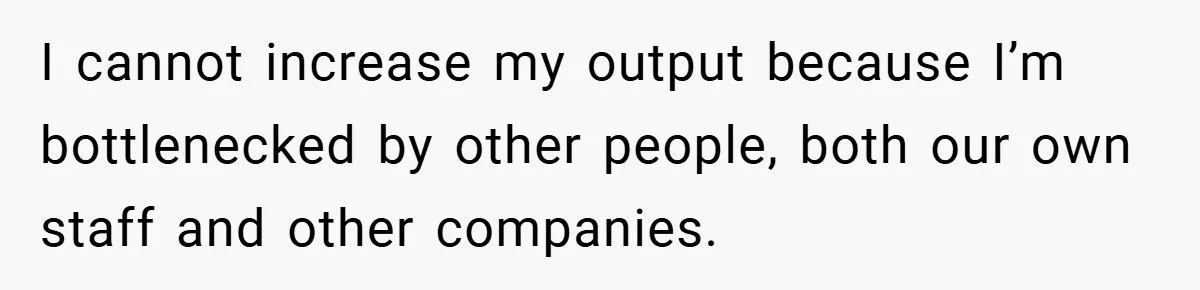 I cannot increase my output because I’m bottlenecked by other people, both our own staff and other companies.